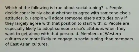 Which of the following is true about social tuning? a. People decide consciously about whether to agree with someone else's attitudes. b. People will adopt someone else's attitudes only if they largely agree with that position to start with. c. People are especially likely to adopt someone else's attitudes when they want to get along with that person. d. Members of Western cultures are more likely to engage in social tuning than members of East Asian cultures.