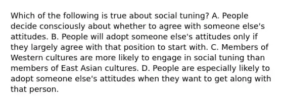 Which of the following is true about social tuning? A. People decide consciously about whether to agree with someone else's attitudes. B. People will adopt someone else's attitudes only if they largely agree with that position to start with. C. Members of Western cultures are more likely to engage in social tuning than members of East Asian cultures. D. People are especially likely to adopt someone else's attitudes when they want to get along with that person.