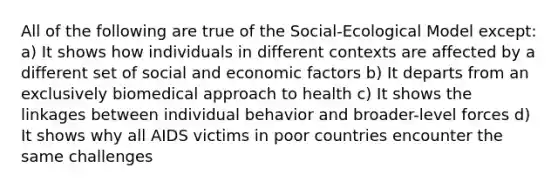 All of the following are true of the Social-Ecological Model except: a) It shows how individuals in different contexts are affected by a different set of social and economic factors b) It departs from an exclusively biomedical approach to health c) It shows the linkages between individual behavior and broader-level forces d) It shows why all AIDS victims in poor countries encounter the same challenges