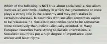 Which of the following is NOT true about socialism? a. Socialism involves an economic ideology in which the government or state plays a strong role in the economy and may own stakes in certain businesses. b. Countries with socialist economies aspire to be "classless." c. Socialistic economies tend to be somewhat more collectively than individualistically oriented. d. Many European countries have strong socialistic orientations. e. Socialistic countries put a high degree of importance upon worker and labor rights.