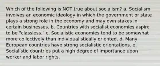 Which of the following is NOT true about socialism? a. Socialism involves an economic ideology in which the government or state plays a strong role in the economy and may own stakes in certain businesses. b. Countries with socialist economies aspire to be "classless." c. Socialistic economies tend to be somewhat more collectively than individualistically oriented. d. Many European countries have strong socialistic orientations. e. Socialistic countries put a high degree of importance upon worker and labor rights.