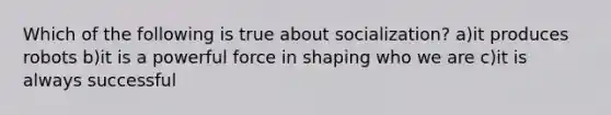 Which of the following is true about socialization? a)it produces robots b)it is a powerful force in shaping who we are c)it is always successful