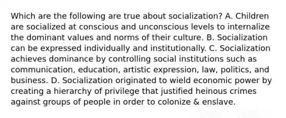 Which are the following are true about socialization? A. Children are socialized at conscious and unconscious levels to internalize the dominant values and norms of their culture. B. Socialization can be expressed individually and institutionally. C. Socialization achieves dominance by controlling social institutions such as communication, education, artistic expression, law, politics, and business. D. Socialization originated to wield economic power by creating a hierarchy of privilege that justified heinous crimes against groups of people in order to colonize & enslave.