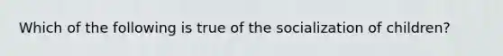 Which of the following is true of the socialization of children?