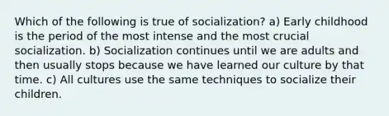 Which of the following is true of socialization? a) Early childhood is the period of the most intense and the most crucial socialization. b) Socialization continues until we are adults and then usually stops because we have learned our culture by that time. c) All cultures use the same techniques to socialize their children.