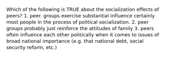 Which of the following is TRUE about the socialization effects of peers? 1. peer. groups exercise substantial influence certainly most people in the process of political socialization. 2. peer groups probably just reinforce the attitudes of family 3. peers often influence each other politically when it comes to issues of broad national importance (e.g. that national debt, social security reform, etc.)