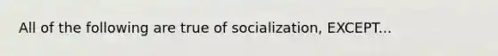 All of the following are true of socialization, EXCEPT...