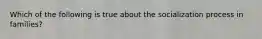 Which of the following is true about the socialization process in families?