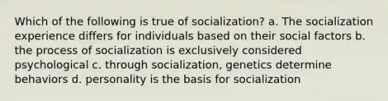 Which of the following is true of socialization? a. The socialization experience differs for individuals based on their social factors b. the process of socialization is exclusively considered psychological c. through socialization, genetics determine behaviors d. personality is the basis for socialization