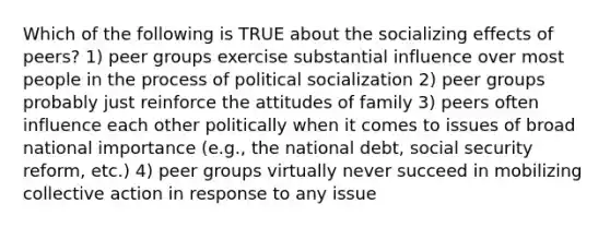 Which of the following is TRUE about the socializing effects of peers? 1) peer groups exercise substantial influence over most people in the process of political socialization 2) peer groups probably just reinforce the attitudes of family 3) peers often influence each other politically when it comes to issues of broad national importance (e.g., the national debt, social security reform, etc.) 4) peer groups virtually never succeed in mobilizing collective action in response to any issue