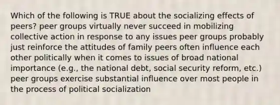 Which of the following is TRUE about the socializing effects of peers? peer groups virtually never succeed in mobilizing collective action in response to any issues peer groups probably just reinforce the attitudes of family peers often influence each other politically when it comes to issues of broad national importance (e.g., the national debt, social security reform, etc.) peer groups exercise substantial influence over most people in the process of <a href='https://www.questionai.com/knowledge/kcddeKilOR-political-socialization' class='anchor-knowledge'>political socialization</a>