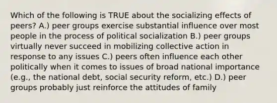 Which of the following is TRUE about the socializing effects of peers? A.) peer groups exercise substantial influence over most people in the process of political socialization B.) peer groups virtually never succeed in mobilizing collective action in response to any issues C.) peers often influence each other politically when it comes to issues of broad national importance (e.g., the national debt, social security reform, etc.) D.) peer groups probably just reinforce the attitudes of family