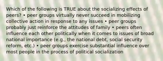 Which of the following is TRUE about the socializing effects of peers? • peer groups virtually never succeed in mobilizing collective action in response to any issues • peer groups probably just reinforce the attitudes of family • peers often influence each other politically when it comes to issues of broad national importance (e.g., the national debt, social security reform, etc.) • peer groups exercise substantial influence over most people in the process of political socialization