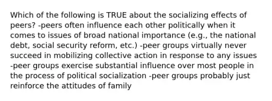 Which of the following is TRUE about the socializing effects of peers? -peers often influence each other politically when it comes to issues of broad national importance (e.g., the national debt, social security reform, etc.) -peer groups virtually never succeed in mobilizing collective action in response to any issues -peer groups exercise substantial influence over most people in the process of political socialization -peer groups probably just reinforce the attitudes of family