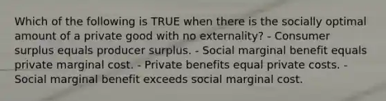 Which of the following is TRUE when there is the socially optimal amount of a private good with no externality? - Consumer surplus equals producer surplus. - Social marginal benefit equals private marginal cost. - Private benefits equal private costs. - Social marginal benefit exceeds social marginal cost.