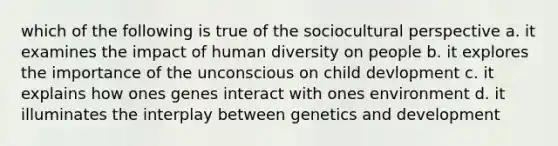 which of the following is true of the sociocultural perspective a. it examines the impact of human diversity on people b. it explores the importance of the unconscious on child devlopment c. it explains how ones genes interact with ones environment d. it illuminates the interplay between genetics and development