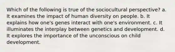 Which of the following is true of the sociocultural perspective? a. It examines the impact of human diversity on people. b. It explains how one's genes interact with one's environment. c. It illuminates the interplay between genetics and development. d. It explores the importance of the unconscious on child development.