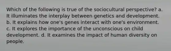 Which of the following is true of the sociocultural perspective? a. It illuminates the interplay between genetics and development. b. It explains how one's genes interact with one's environment. c. It explores the importance of the unconscious on child development. d. It examines the impact of human diversity on people.