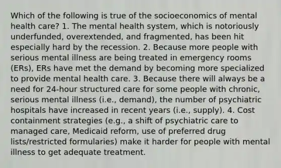 Which of the following is true of the socioeconomics of mental health care? 1. The mental health system, which is notoriously underfunded, overextended, and fragmented, has been hit especially hard by the recession. 2. Because more people with serious mental illness are being treated in emergency rooms (ERs), ERs have met the demand by becoming more specialized to provide mental health care. 3. Because there will always be a need for 24-hour structured care for some people with chronic, serious mental illness (i.e., demand), the number of psychiatric hospitals have increased in recent years (i.e., supply). 4. Cost containment strategies (e.g., a shift of psychiatric care to managed care, Medicaid reform, use of preferred drug lists/restricted formularies) make it harder for people with mental illness to get adequate treatment.