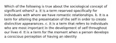 Which of the following is true about the sociological concept of significant others? a. It is a term reserved specifically for individuals with whom we have romantic relationships. b. It is a term for altering the presentation of the self in order to create distinctive appearances. c. It is a term that refers to individuals who are most important in the development of self throughout our lives d. It is a term for the moment when a person develops a conscious perception of having an identity