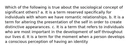 Which of the following is true about the sociological concept of significant others? a. It is a term reserved specifically for individuals with whom we have romantic relationships. b. It is a term for altering the presentation of the self in order to create distinctive appearances. c. It is a term that refers to individuals who are most important in the development of self throughout our lives d. It is a term for the moment when a person develops a conscious perception of having an identity