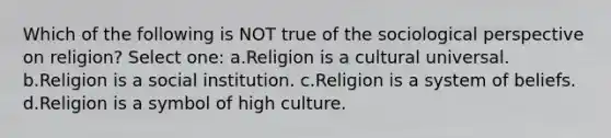 Which of the following is NOT true of the sociological perspective on religion? Select one: a.Religion is a cultural universal. b.Religion is a social institution. c.Religion is a system of beliefs. d.Religion is a symbol of high culture.