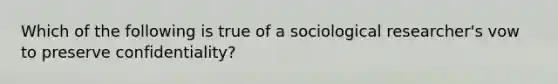 Which of the following is true of a sociological researcher's vow to preserve confidentiality?