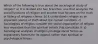 Which of the following is true about the sociological study of religion? a) It is divided into two branches: one that analyzes the social functions of religion and another that focuses on the truth or fallacy of religious claims. b) It understands religion as an important source of truth about the human condition. c) Sociologists of religion consider the social organization of religion less important than the spiritual beliefs that constitute it. d) Sociological analyses of religion privilege social forces as explanatory factors for its appeal, rather than spiritual or psychological forces.