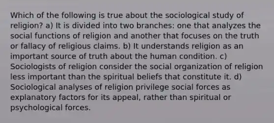 Which of the following is true about the sociological study of religion? a) It is divided into two branches: one that analyzes the social functions of religion and another that focuses on the truth or fallacy of religious claims. b) It understands religion as an important source of truth about the human condition. c) Sociologists of religion consider the social organization of religion less important than the spiritual beliefs that constitute it. d) Sociological analyses of religion privilege social forces as explanatory factors for its appeal, rather than spiritual or psychological forces.