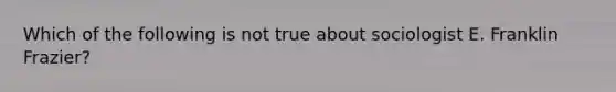 Which of the following is not true about sociologist E. Franklin Frazier?