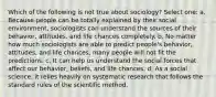 Which of the following is not true about sociology? Select one: a. Because people can be totally explained by their social environment, sociologists can understand the sources of their behavior, attitudes, and life chances completely. b. No matter how much sociologists are able to predict people's behavior, attitudes, and life chances, many people will not fit the predictions. c. It can help us understand the social forces that affect our behavior, beliefs, and life chances. d. As a social science, it relies heavily on systematic research that follows the standard rules of the scientific method.