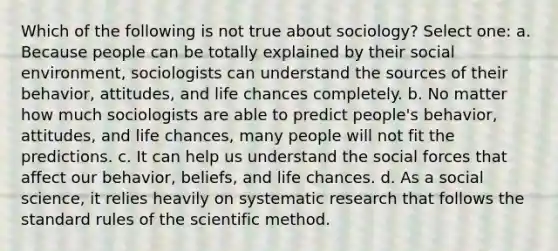 Which of the following is not true about sociology? Select one: a. Because people can be totally explained by their social environment, sociologists can understand the sources of their behavior, attitudes, and life chances completely. b. No matter how much sociologists are able to predict people's behavior, attitudes, and life chances, many people will not fit the predictions. c. It can help us understand the social forces that affect our behavior, beliefs, and life chances. d. As a social science, it relies heavily on systematic research that follows the standard rules of the scientific method.