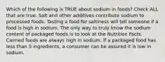 Which of the following is TRUE about sodium in foods? Check ALL that are true. Salt and other additives contribute sodium to processed foods. Tasting a food for saltiness will tell someone if a food is high in sodium. The only way to truly know the sodium content of packaged foods is to look at the Nutrition Facts. Canned foods are always high in sodium. If a packaged food has less than 5 ingredients, a consumer can be assured it is low in sodium.