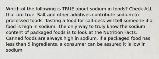 Which of the following is TRUE about sodium in foods? Check ALL that are true. Salt and other additives contribute sodium to processed foods. Tasting a food for saltiness will tell someone if a food is high in sodium. The only way to truly know the sodium content of packaged foods is to look at the Nutrition Facts. Canned foods are always high in sodium. If a packaged food has less than 5 ingredients, a consumer can be assured it is low in sodium.