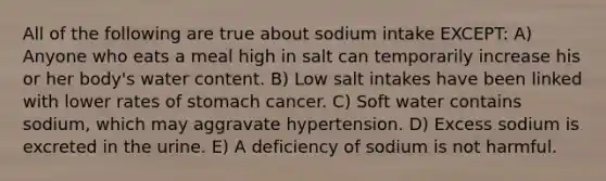 All of the following are true about sodium intake EXCEPT: A) Anyone who eats a meal high in salt can temporarily increase his or her body's water content. B) Low salt intakes have been linked with lower rates of stomach cancer. C) Soft water contains sodium, which may aggravate hypertension. D) Excess sodium is excreted in the urine. E) A deficiency of sodium is not harmful.