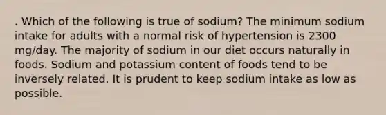 . Which of the following is true of sodium? The minimum sodium intake for adults with a normal risk of hypertension is 2300 mg/day. The majority of sodium in our diet occurs naturally in foods. Sodium and potassium content of foods tend to be inversely related. It is prudent to keep sodium intake as low as possible.