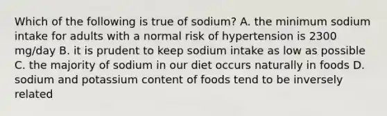 Which of the following is true of sodium? A. the minimum sodium intake for adults with a normal risk of hypertension is 2300 mg/day B. it is prudent to keep sodium intake as low as possible C. the majority of sodium in our diet occurs naturally in foods D. sodium and potassium content of foods tend to be inversely related