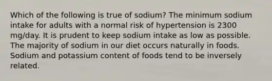 Which of the following is true of sodium? The minimum sodium intake for adults with a normal risk of hypertension is 2300 mg/day. It is prudent to keep sodium intake as low as possible. The majority of sodium in our diet occurs naturally in foods. Sodium and potassium content of foods tend to be inversely related.