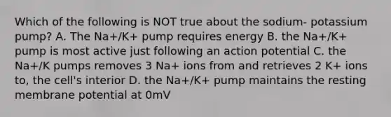 Which of the following is NOT true about the sodium- potassium pump? A. The Na+/K+ pump requires energy B. the Na+/K+ pump is most active just following an action potential C. the Na+/K pumps removes 3 Na+ ions from and retrieves 2 K+ ions to, the cell's interior D. the Na+/K+ pump maintains the resting membrane potential at 0mV