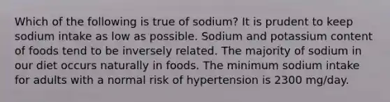 Which of the following is true of sodium? It is prudent to keep sodium intake as low as possible. Sodium and potassium content of foods tend to be inversely related. The majority of sodium in our diet occurs naturally in foods. The minimum sodium intake for adults with a normal risk of hypertension is 2300 mg/day.