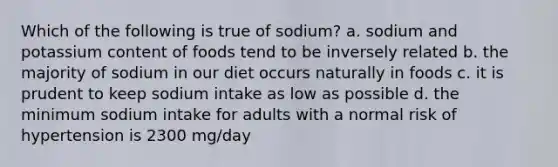 Which of the following is true of sodium? a. sodium and potassium content of foods tend to be inversely related b. the majority of sodium in our diet occurs naturally in foods c. it is prudent to keep sodium intake as low as possible d. the minimum sodium intake for adults with a normal risk of hypertension is 2300 mg/day