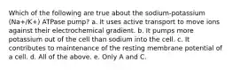 Which of the following are true about the sodium-potassium (Na+/K+) ATPase pump? a. It uses active transport to move ions against their electrochemical gradient. b. It pumps more potassium out of the cell than sodium into the cell. c. It contributes to maintenance of the resting membrane potential of a cell. d. All of the above. e. Only A and C.