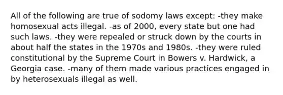 All of the following are true of sodomy laws except: -they make homosexual acts illegal. -as of 2000, every state but one had such laws. -they were repealed or struck down by the courts in about half the states in the 1970s and 1980s. -they were ruled constitutional by the Supreme Court in Bowers v. Hardwick, a Georgia case. -many of them made various practices engaged in by heterosexuals illegal as well.