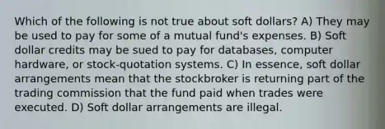 Which of the following is not true about soft dollars? A) They may be used to pay for some of a mutual fund's expenses. B) Soft dollar credits may be sued to pay for databases, computer hardware, or stock-quotation systems. C) In essence, soft dollar arrangements mean that the stockbroker is returning part of the trading commission that the fund paid when trades were executed. D) Soft dollar arrangements are illegal.