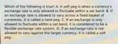 Which of the following is​ true? A. A soft peg is when a​ currency's exchange rate is only allowed to fluctuate within a set band. B. If an exchange rate is allowed to vary across a fixed basket of​ currencies, it is called a hard peg. C. If an exchange is only allowed to fluctuate within a set​ band, it is considered to be a flexible exchange rate system. D. If an exchange rate is not allowed to vary against the target​ currency, it is called a soft peg.