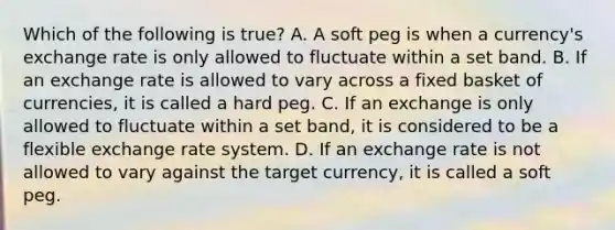 Which of the following is​ true? A. A soft peg is when a​ currency's exchange rate is only allowed to fluctuate within a set band. B. If an exchange rate is allowed to vary across a fixed basket of​ currencies, it is called a hard peg. C. If an exchange is only allowed to fluctuate within a set​ band, it is considered to be a flexible exchange rate system. D. If an exchange rate is not allowed to vary against the target​ currency, it is called a soft peg.