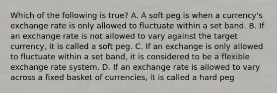 Which of the following is​ true? A. A soft peg is when a​ currency's exchange rate is only allowed to fluctuate within a set band. B. If an exchange rate is not allowed to vary against the target​ currency, it is called a soft peg. C. If an exchange is only allowed to fluctuate within a set​ band, it is considered to be a flexible exchange rate system. D. If an exchange rate is allowed to vary across a fixed basket of​ currencies, it is called a hard peg