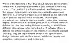 Which of the following is NOT true about software development? Select one: a. Developing software is just a matter of creating code. b. The quality of a software product heavily depends on the people, organization, and procedures used to create and deliver it. c. A software process can be defined as the coherent set of policies, organizational structures, technologies, procedures, and artifacts that are needed to conceive, develop, deploy, and maintain a software product. d. A software lifecycle defines the principles and guidelines according to which these different stages have to be carried out. e. A software lifecycle defines the different stages in the lifetime of a software product. Typically, they are requirements analysis and specification, design, development, verification and validation, deployment, operation, maintenance, and retirement.