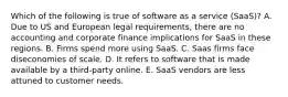 Which of the following is true of software as a service (SaaS)? A. Due to US and European legal requirements, there are no accounting and corporate finance implications for SaaS in these regions. B. Firms spend more using SaaS. C. Saas firms face diseconomies of scale. D. It refers to software that is made available by a third-party online. E. SaaS vendors are less attuned to customer needs.