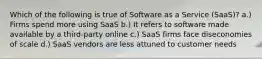 Which of the following is true of Software as a Service (SaaS)? a.) Firms spend more using SaaS b.) It refers to software made available by a third-party online c.) SaaS firms face diseconomies of scale d.) SaaS vendors are less attuned to customer needs